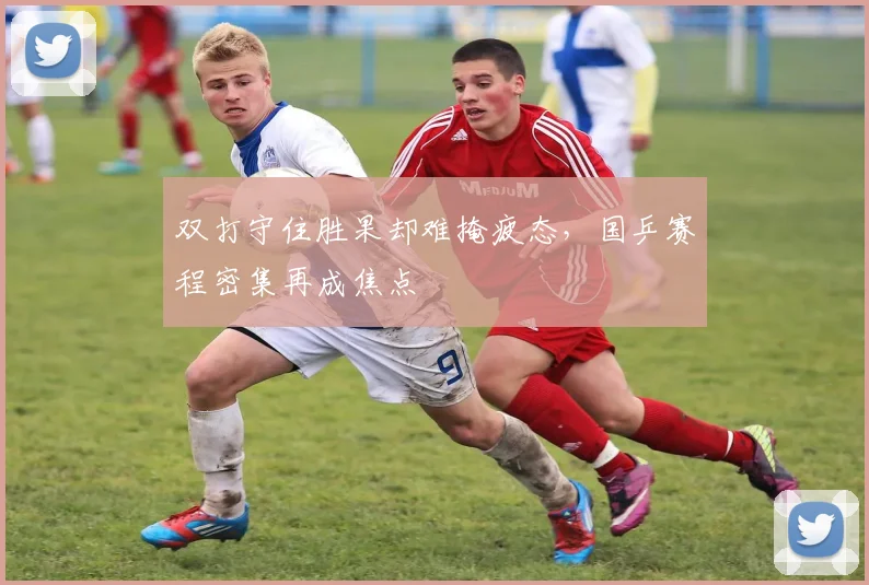 双打守住胜果却难掩疲态，国乒赛程密集再成焦点