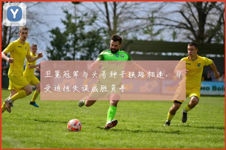卫冕冠军与头号种子狭路相逢，非受迫性失误成胜负手