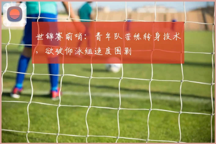 世锦赛前哨：青年队苦练转身技术，欲破仰泳组速度围剿