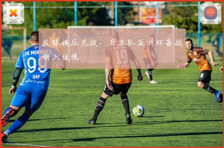 发球施压见效，日本队亚洲杯备战渐入佳境