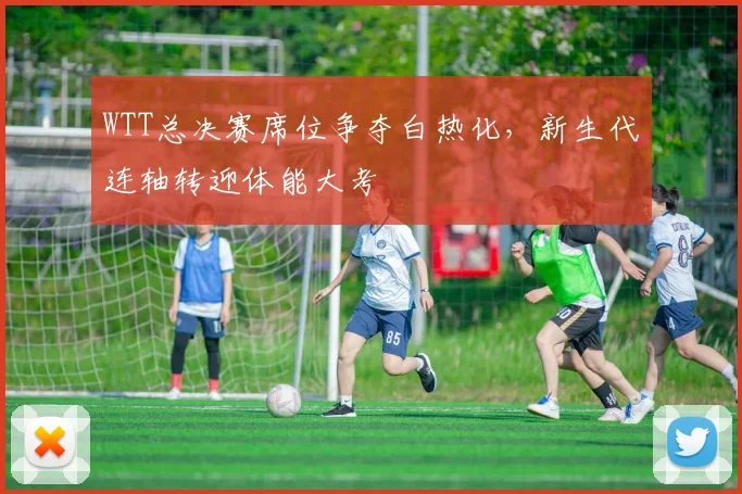 WTT总决赛席位争夺白热化，新生代连轴转迎体能大考