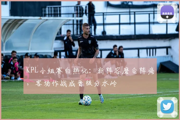 KPL小组赛白热化：新阵容磨合阵痛，客场作战成晋级分水岭