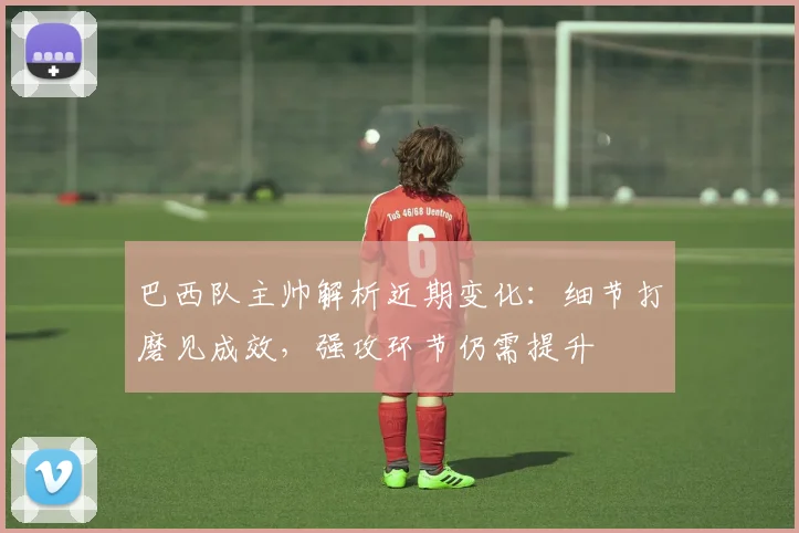 巴西队主帅解析近期变化：细节打磨见成效，强攻环节仍需提升
