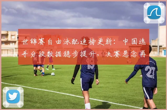 世锦赛自由泳配速榜更新：中国选手分段数据稳步提升，决赛悬念再起
